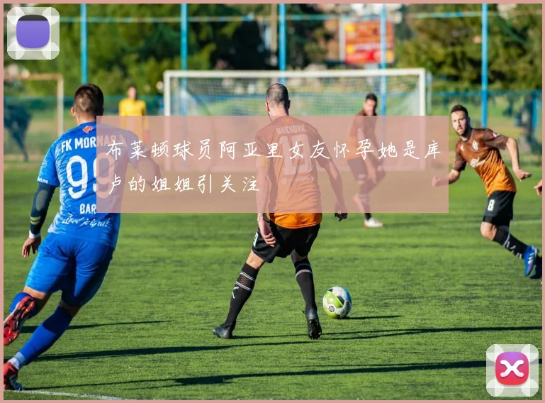 布莱顿球员阿亚里女友怀孕她是库卢的姐姐引关注