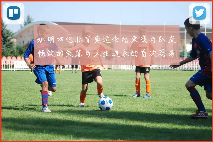 姚明回忆北京奥运会结束夜与队友畅饮的失落与人生追求的首次思考