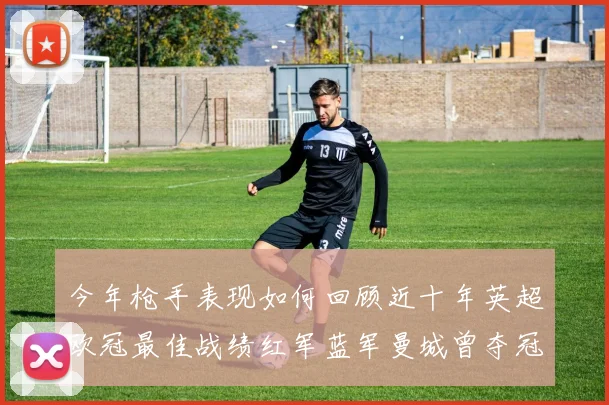 今年枪手表现如何回顾近十年英超欧冠最佳战绩红军蓝军曼城曾夺冠