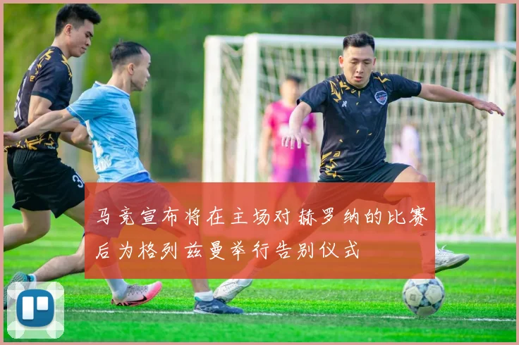 马竞宣布将在主场对赫罗纳的比赛后为格列兹曼举行告别仪式