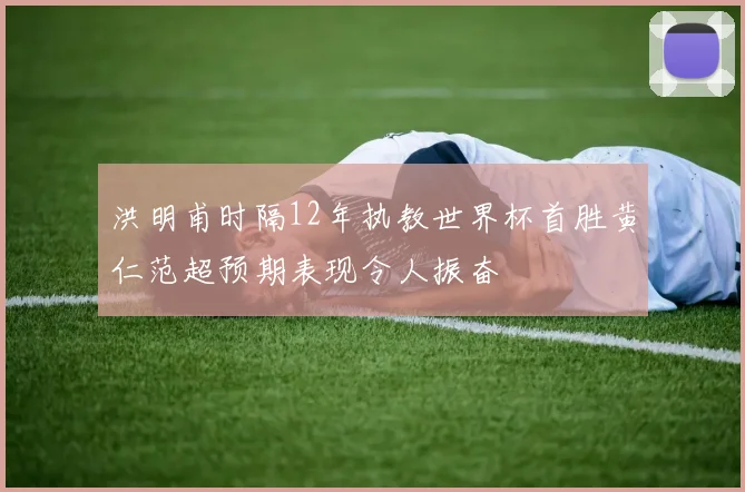 洪明甫时隔12年执教世界杯首胜黄仁范超预期表现令人振奋