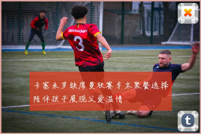 卡塞米罗缺席曼联赛季末聚餐选择陪伴孩子展现父爱温情