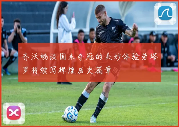 齐沃畅谈国米夺冠的美妙体验劳塔罗将续写辉煌历史篇章