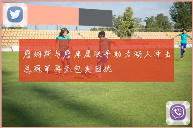 詹姆斯与詹库眉联手助力湖人冲击总冠军再无包夹困扰