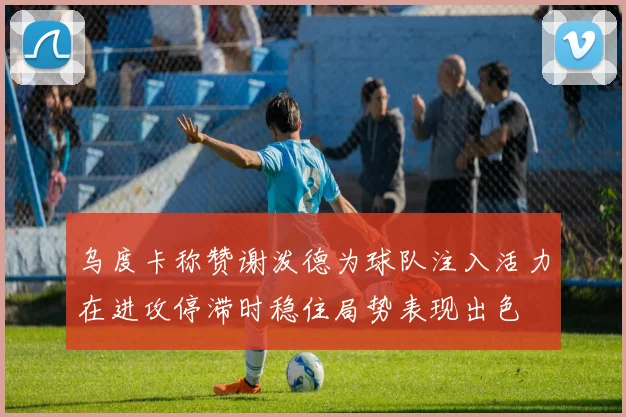 乌度卡称赞谢泼德为球队注入活力在进攻停滞时稳住局势表现出色