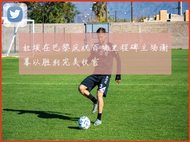 杜埃在巴黎庆祝百场里程碑主场谢幕以胜利完美收官