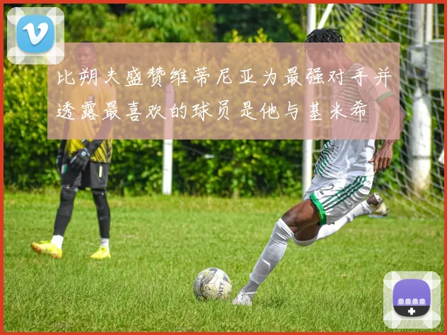 比朔夫盛赞维蒂尼亚为最强对手并透露最喜欢的球员是他与基米希