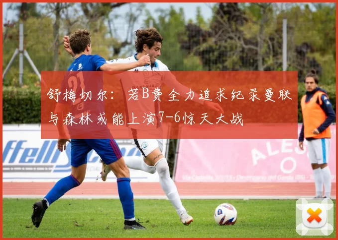 舒梅切尔：若B费全力追求纪录曼联与森林或能上演7-6惊天大战