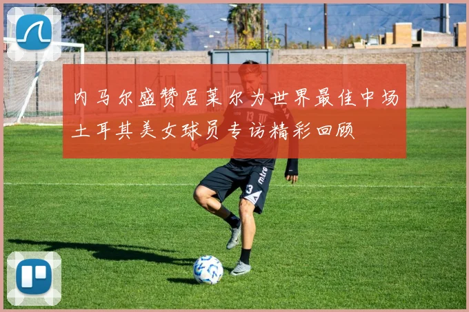 内马尔盛赞居莱尔为世界最佳中场土耳其美女球员专访精彩回顾