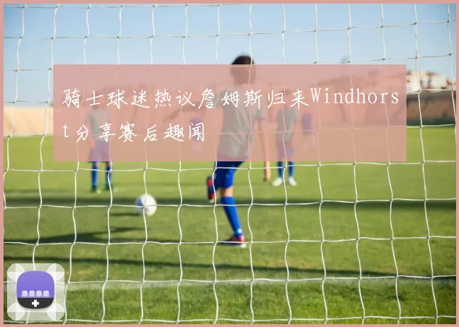 骑士球迷热议詹姆斯归来Windhorst分享赛后趣闻