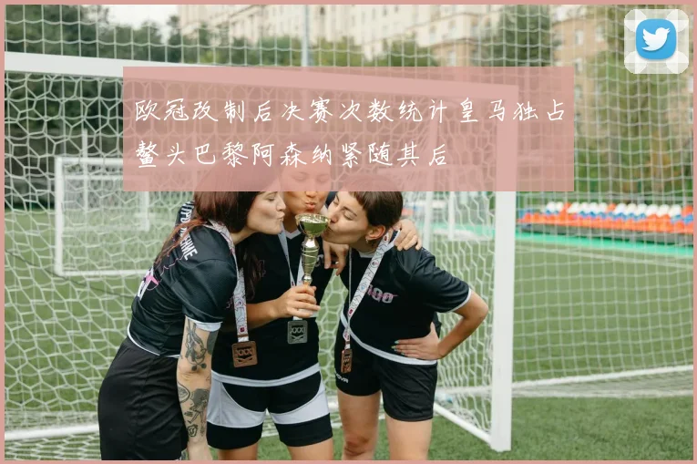 欧冠改制后决赛次数统计皇马独占鳌头巴黎阿森纳紧随其后