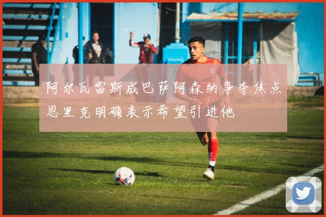 阿尔瓦雷斯成巴萨阿森纳争夺焦点恩里克明确表示希望引进他