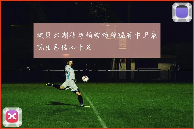 埃贝尔期待与帕续约称现有中卫表现出色信心十足