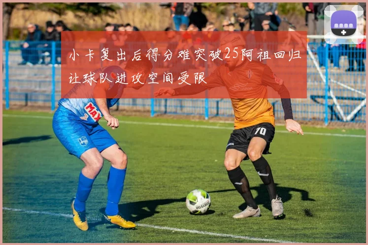 小卡复出后得分难突破25阿祖回归让球队进攻空间受限