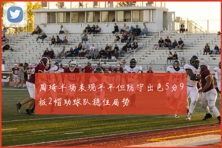 周琦半场表现平平但防守出色5分9板2帽助球队稳住局势