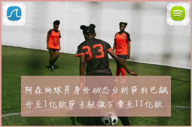 阿森纳球员身价动态分析萨利巴飙升至1亿欧萨卡轻微下滑至11亿欧